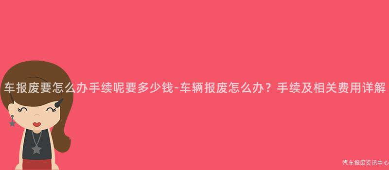 车报废要怎么办手续呢要多少钱-车辆报废怎么办？手续及相关费用详解