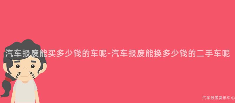 汽车报废能买多少钱的车呢-汽车报废能换多少钱的二手车呢