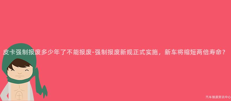 皮卡强制报废多少年了不能报废-强制报废新规正式实施，新车将缩短两倍寿命？