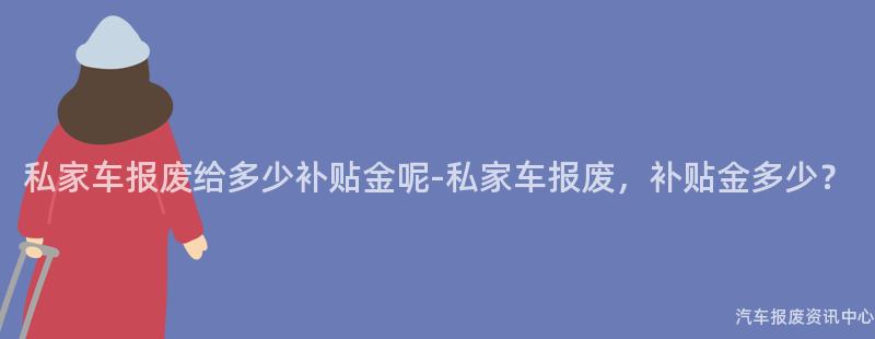 私家车报废给多少补贴金呢-私家车报废，补贴金多少？