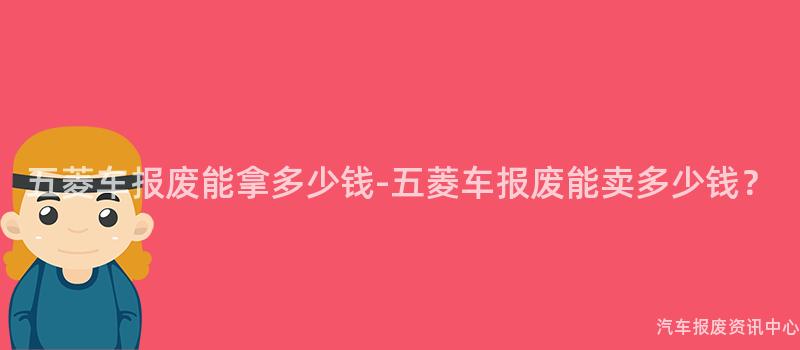 五菱车报废能拿多少钱-五菱车报废能卖多少钱？