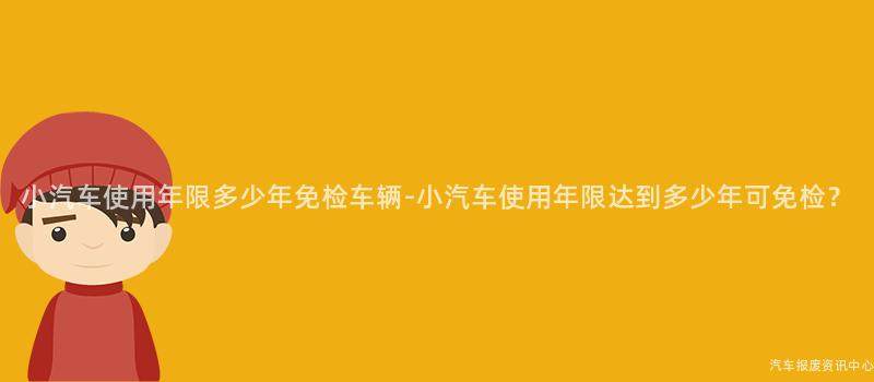 小汽车使用年限多少年免检车辆-小汽车使用年限达到多少年可免检？