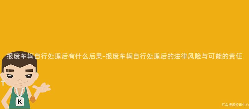 报废车辆自行处理后有什么后果-报废车辆自行处理后的法律风险与可能的责任