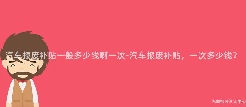 汽车报废补贴一般多少钱啊一次-汽车报废补贴，一次多少钱？