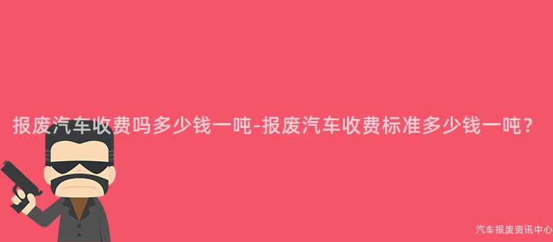报废汽车收费吗多少钱一吨-报废汽车收费标准多少钱一吨？