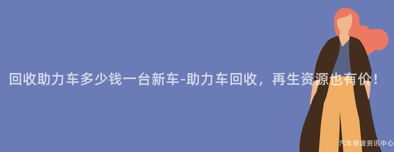 回收助力车多少钱一台新车-助力车回收，再生资源也有价！