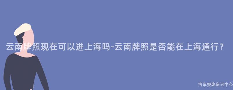 云南牌照现在可以进上海吗-云南牌照是否能在上海通行？