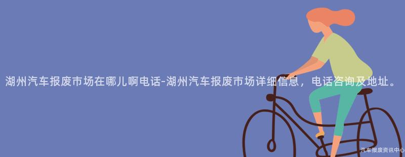 湖州汽车报废市场在哪儿啊电话-湖州汽车报废市场详细信息，电话咨询及地址。