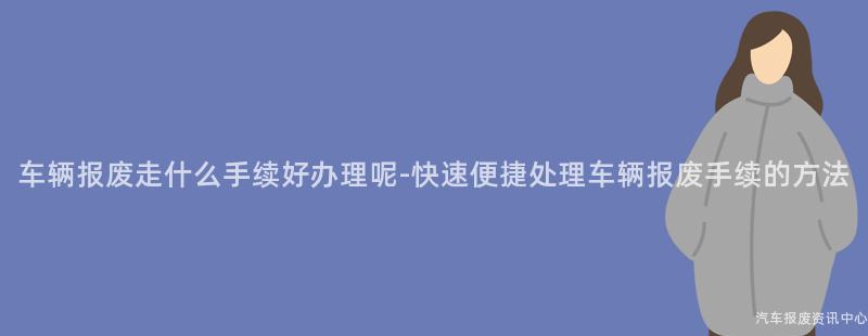 车辆报废走什么手续好办理呢-快速便捷处理车辆报废手续的方法