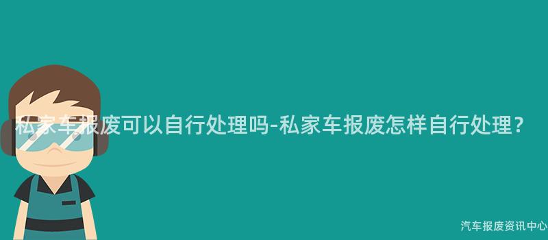 私家车报废可以自行处理吗-私家车报废怎样自行处理？