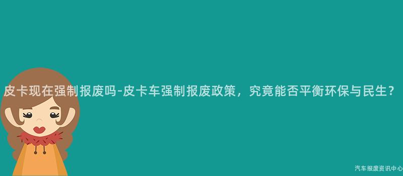 皮卡现在强制报废吗-皮卡车强制报废政策，究竟能否平衡环保与民生？