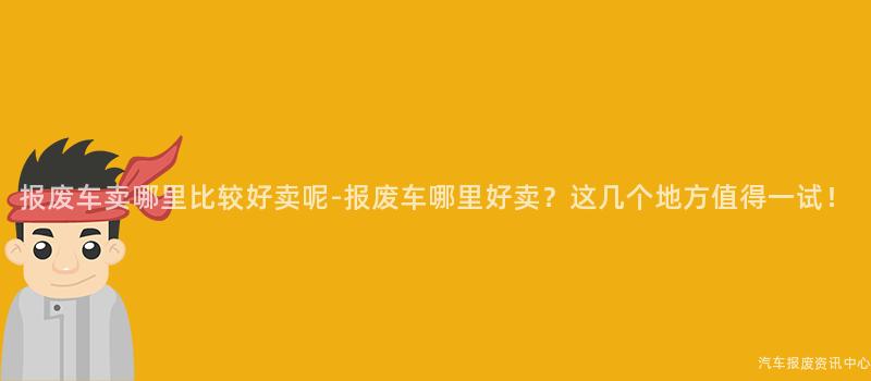 报废车卖哪里比较好卖呢-报废车哪里好卖？这几个地方值得一试！