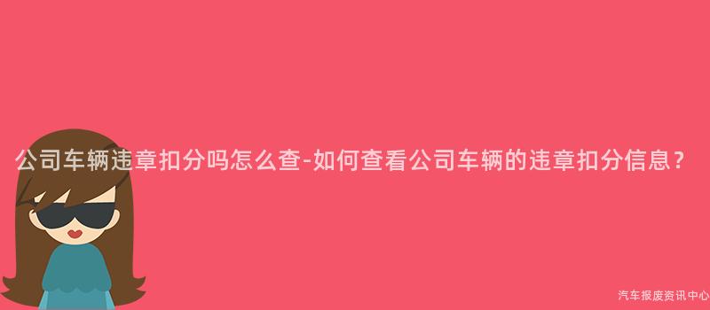 公司车辆违章扣分吗怎么查-如何查看公司车辆的违章扣分信息？