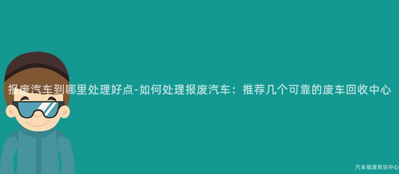 报废汽车到哪里处理好点-如何处理报废汽车：推荐几个可靠的废车回收中心