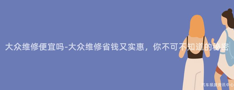 大众维修便宜吗-大众维修省钱又实惠，你不可不知道的秘密
