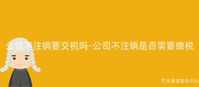 公司不注销要交税吗-公司不注销是否需要缴税