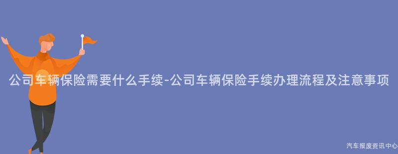 公司车辆保险需要什么手续-公司车辆保险手续办理流程及注意事项