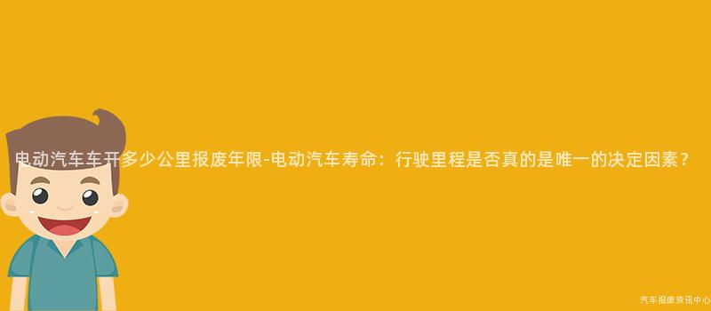 电动汽车车开多少公里报废年限-电动汽车寿命：行驶里程是否真的是唯一的决定因素？