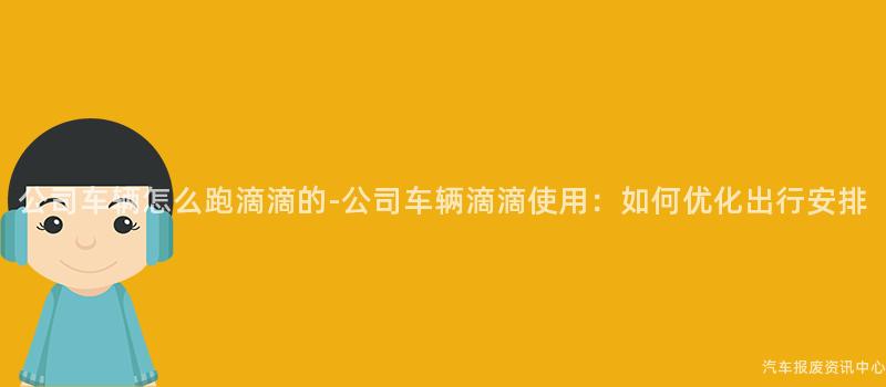 公司车辆怎么跑滴滴的-公司车辆滴滴使用：如何优化出行安排