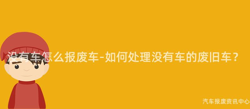 没有车怎么报废车-如何处理没有车的废旧车？