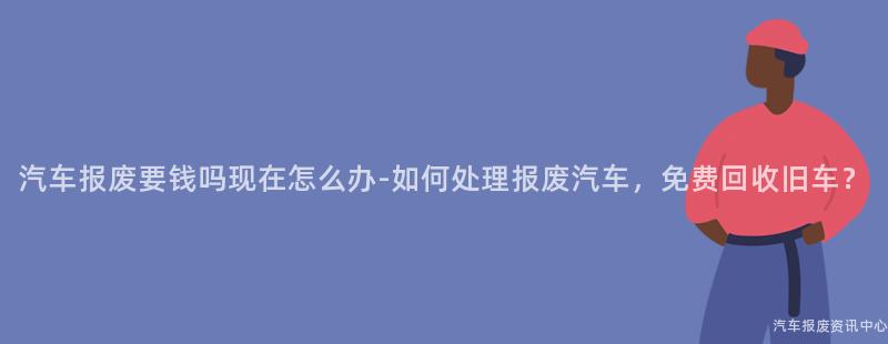 汽车报废要钱吗现在怎么办-如何处理报废汽车，免费回收旧车？