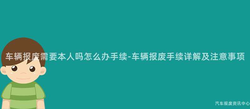 车辆报废需要本人吗怎么办手续-车辆报废手续详解及注意事项
