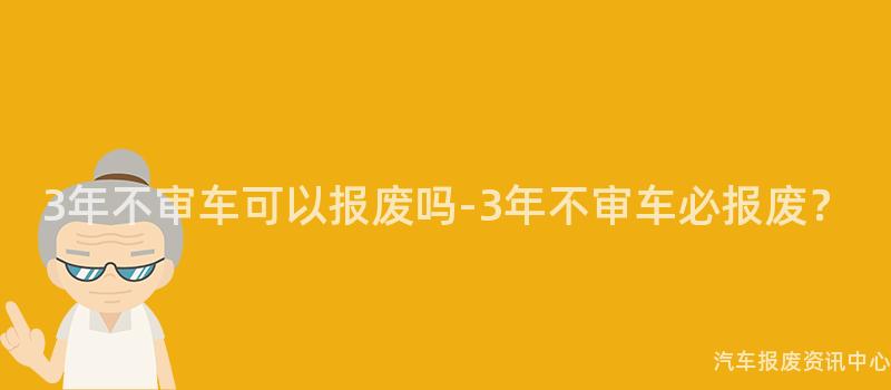 3年不审车可以报废吗-3年不审车必报废？