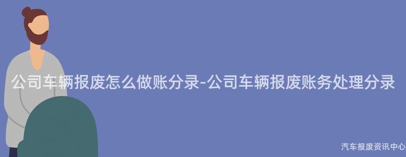 公司车辆报废怎么做账分录-公司车辆报废账务处理分录