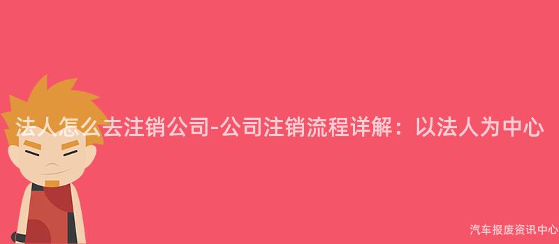 法人怎么去注销公司-公司注销流程详解：以法人为中心