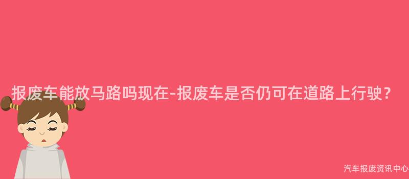 报废车能放马路吗现在-报废车是否仍可在道路上行驶？