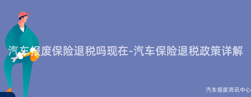 汽车报废保险退税吗现在-汽车保险退税政策详解