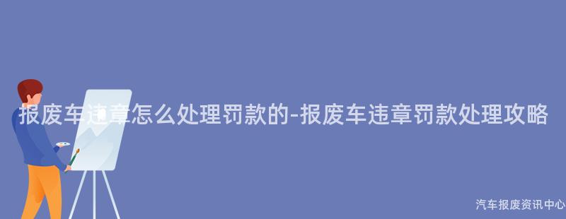 报废车违章怎么处理罚款的-报废车违章罚款处理攻略