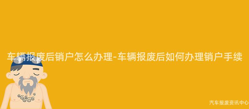 车辆报废后销户怎么办理-车辆报废后如何办理销户手续