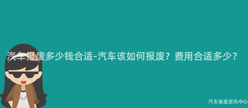 汽车报废多少钱合适-汽车该如何报废？费用合适多少？