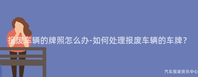 报废车辆的牌照怎么办-如何处理报废车辆的车牌？