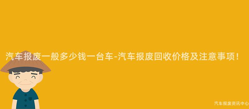 汽车报废一般多少钱一台车-汽车报废回收价格及注意事项！