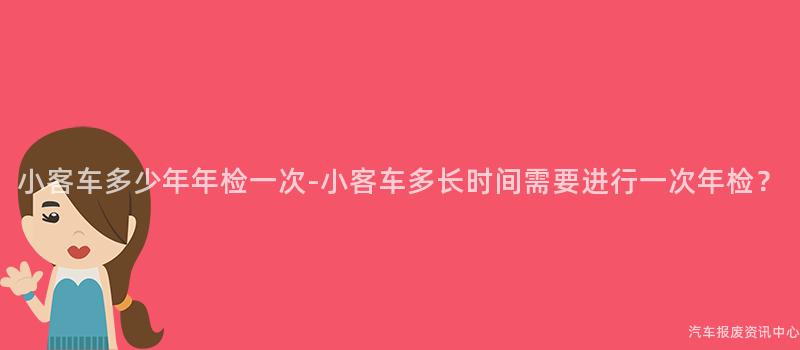 小客车多少年年检一次-小客车多长时间需要进行一次年检？