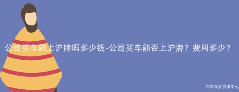 公司买车能上沪牌吗多少钱-公司买车能否上沪牌？费用多少？
