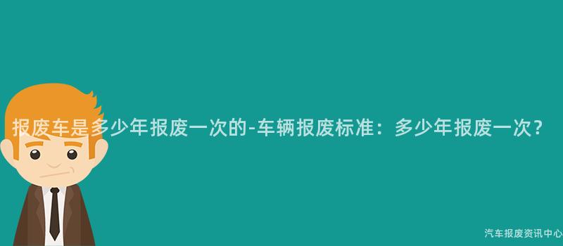 报废车是多少年报废一次的-车辆报废标准：多少年报废一次？