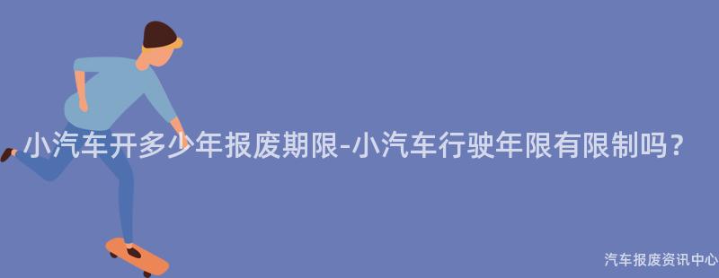 小汽车开多少年报废期限-小汽车行驶年限有限制吗？