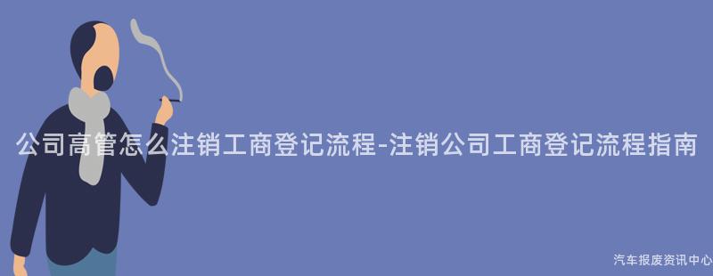 公司高管怎么注销工商登记流程-注销公司工商登记流程指南