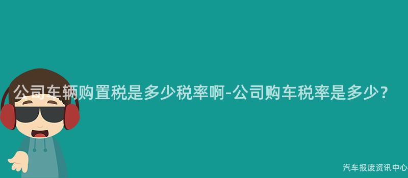 公司车辆购置税是多少税率啊-公司购车税率是多少？