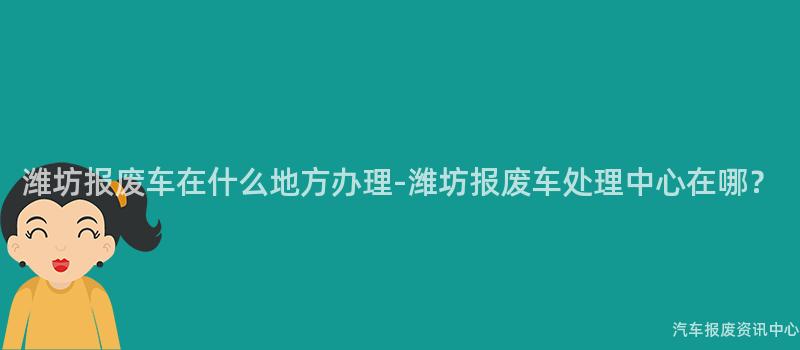 潍坊报废车在什么地方办理-潍坊报废车处理中心在哪？