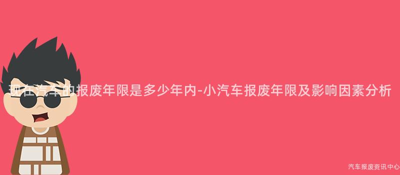 现在汽车的报废年限是多少年内-小汽车报废年限及影响因素分析