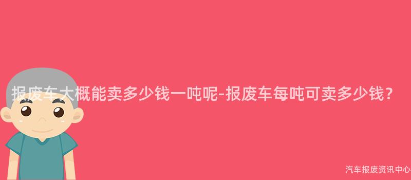 报废车大概能卖多少钱一吨呢-报废车每吨可卖多少钱？