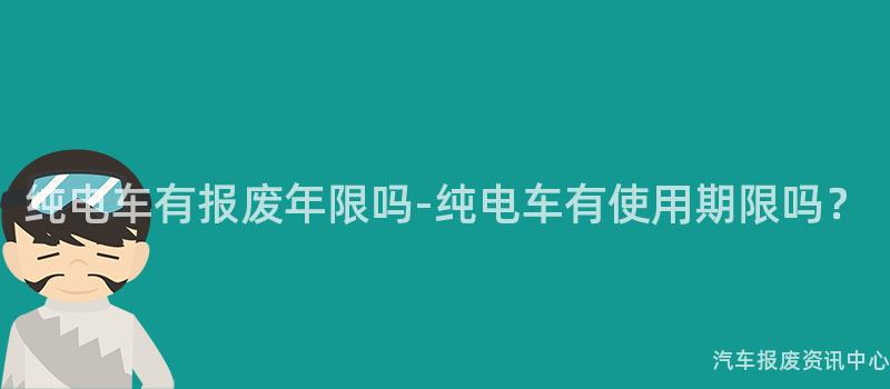 纯电车有报废年限吗-纯电车有使用期限吗？