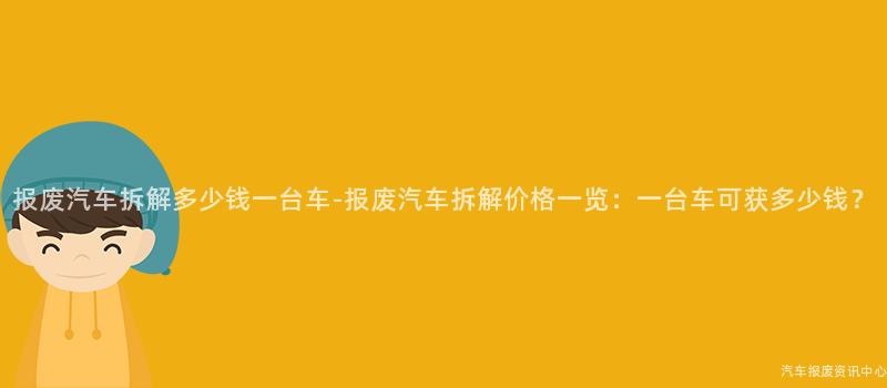 报废汽车拆解多少钱一台车-报废汽车拆解价格一览：一台车可获多少钱？