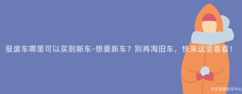 报废车哪里可以买到新车-想要新车？别再淘旧车，快来这里看看！