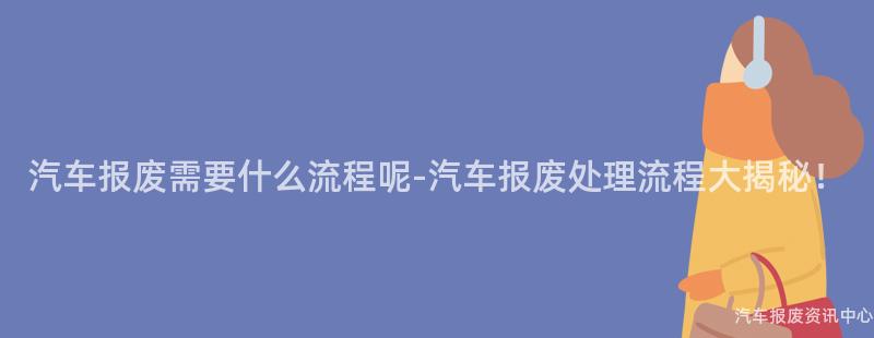 汽车报废需要什么流程呢-汽车报废处理流程大揭秘！