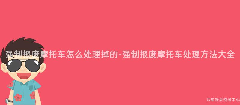 强制报废摩托车怎么处理掉的-强制报废摩托车处理方法大全